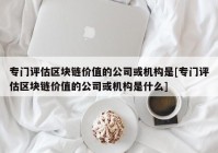 专门评估区块链价值的公司或机构是[专门评估区块链价值的公司或机构是什么]